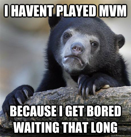 I havent Played Mvm Because I get bored waiting that long  Confession Bear