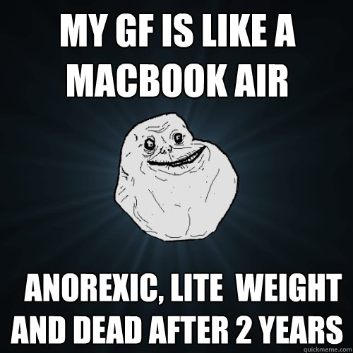 my gf is like a macbook air   anorexic, lite  weight and dead after 2 years  Forever Alone