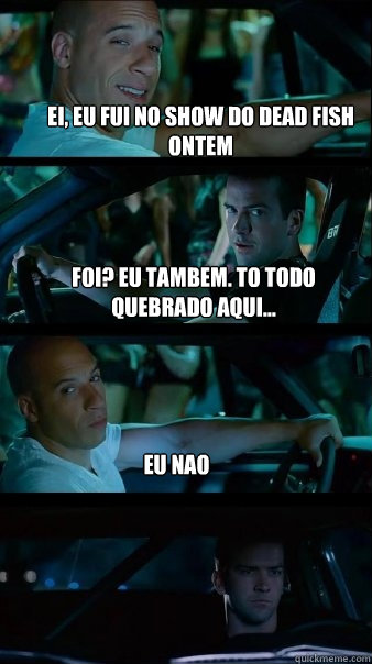 Ei, eu fui no show do dead fish ontem foi? eu tambem. to todo quebrado aqui... Eu nao - Ei, eu fui no show do dead fish ontem foi? eu tambem. to todo quebrado aqui... Eu nao  Fast and Furious