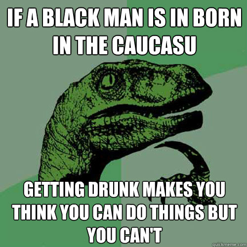 If a blAck man is in born in the caucasu Getting drunk makes you think you can do things but you can't  Philosoraptor