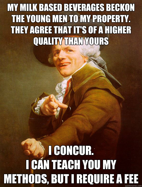 my milk based beverages beckon the young men to my property.
they agree that it's of a higher quality than yours i concur.
i can teach you my methods, but i require a fee  Joseph Ducreux