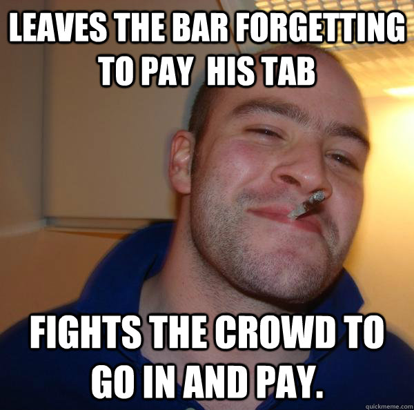 Leaves the bar forgetting to pay  his tab Fights the crowd to go in and pay.  - Leaves the bar forgetting to pay  his tab Fights the crowd to go in and pay.   Misc