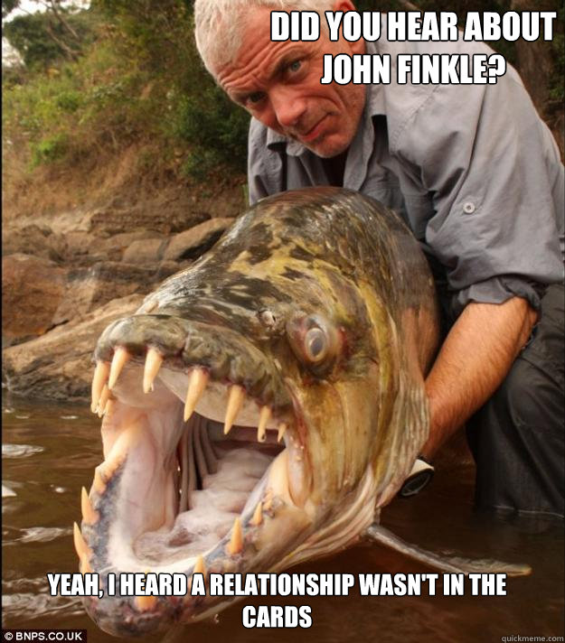 Did you hear about John Finkle? Yeah, I heard a relationship wasn't in the cards  Comedy Fish