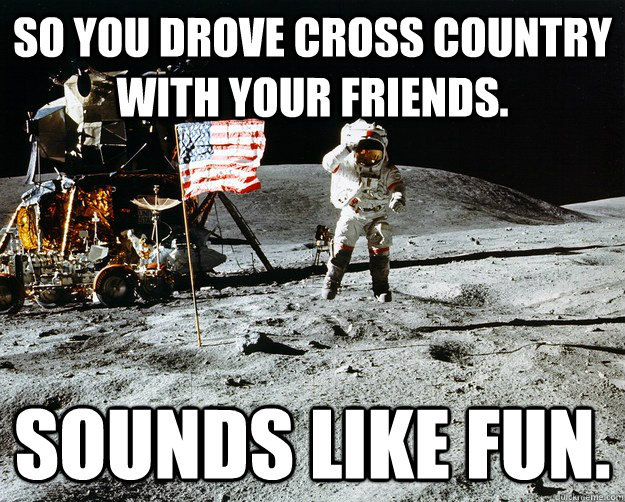 So you drove cross country with your friends. Sounds like fun.  Unimpressed Astronaut