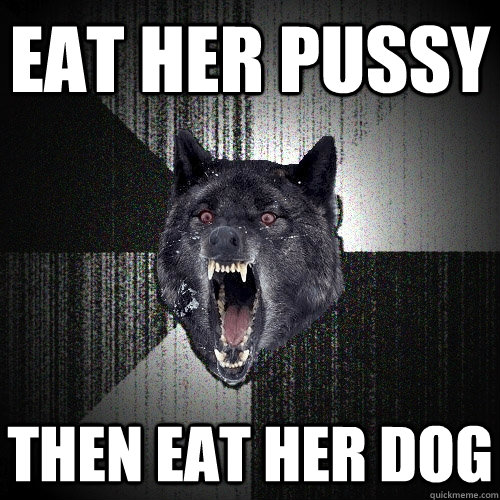 Eat her pussy then eat her dog  Insanity Wolf