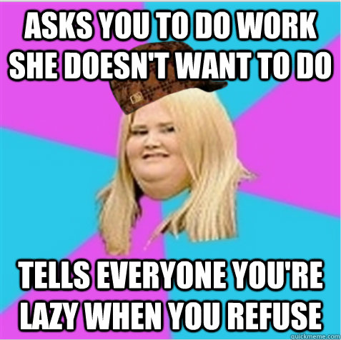 Asks you to do work she doesn't want to do Tells everyone you're lazy when you refuse - Asks you to do work she doesn't want to do Tells everyone you're lazy when you refuse  scumbag fat girl