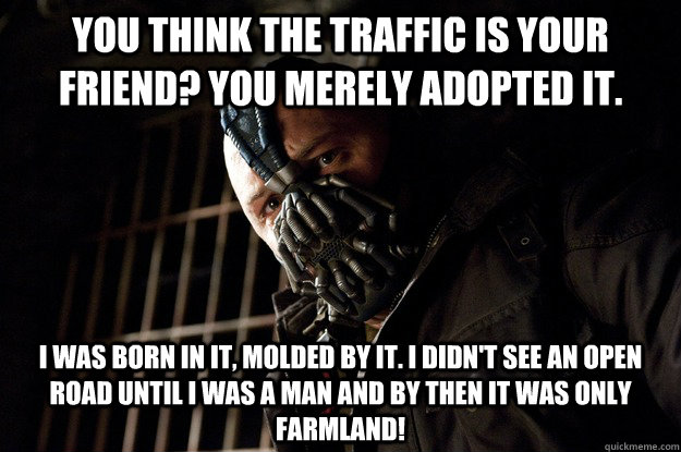 you think the traffic is your friend? You merely adopted it. I was born in it, molded by it. I didn't see an open road until I was a man and by then it was only farmland!  Angry Bane