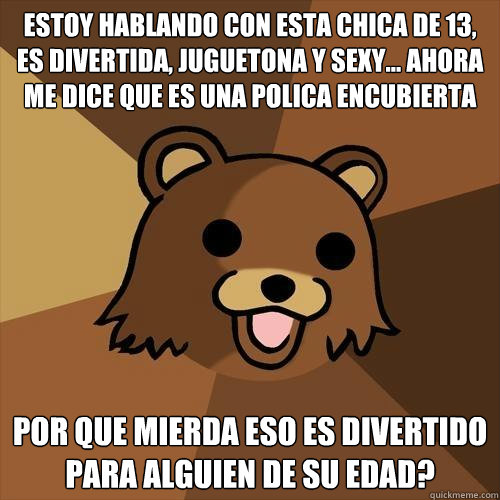 estoy hablando con esta chica de 13, es divertida, juguetona y sexy... ahora me dice que es una policía encubierta
 por que mierda eso es divertido para alguien de su edad? - estoy hablando con esta chica de 13, es divertida, juguetona y sexy... ahora me dice que es una policía encubierta
 por que mierda eso es divertido para alguien de su edad?  Pedobear