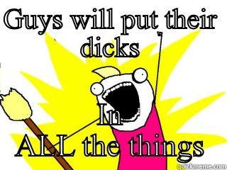 GUYS WILL PUT THEIR DICKS IN ALL THE THINGS All The Things