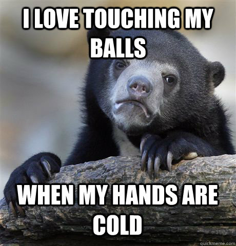 I LOVE TOUCHING MY BALLS WHEN MY HANDS ARE COLD  Confession Bear