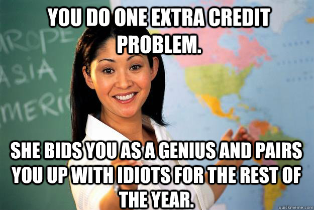 You do one extra credit problem. She bids you as a genius and pairs you up with idiots for the rest of the year. - You do one extra credit problem. She bids you as a genius and pairs you up with idiots for the rest of the year.  Unhelpful High School Teacher