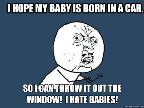 I hope my baby is born in a car. So i can throw it out the
window!  I hate babies!  Y U No