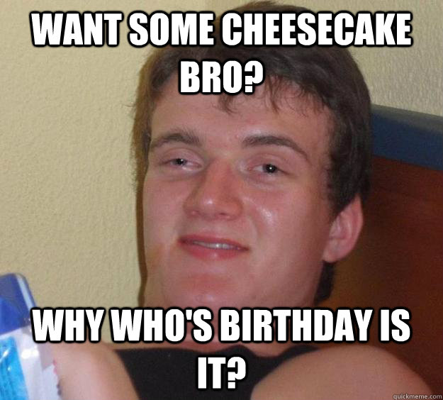 Want some cheesecake bro? Why who's birthday is it?  10 Guy