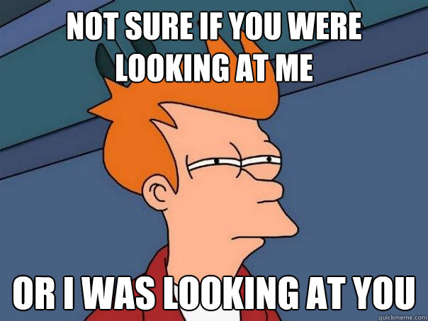 Not sure if you were looking at me Or I was looking at you  Futurama Fry