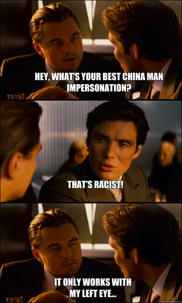 Hey, What's your best china man impersonation? That's Racist! It only works with my left eye...  Inception