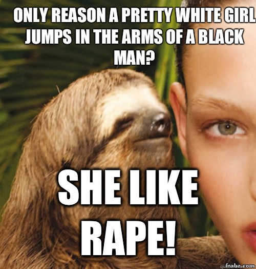 only reason a pretty white girl jumps in the arms of a black man? she like rape!  rape sloth