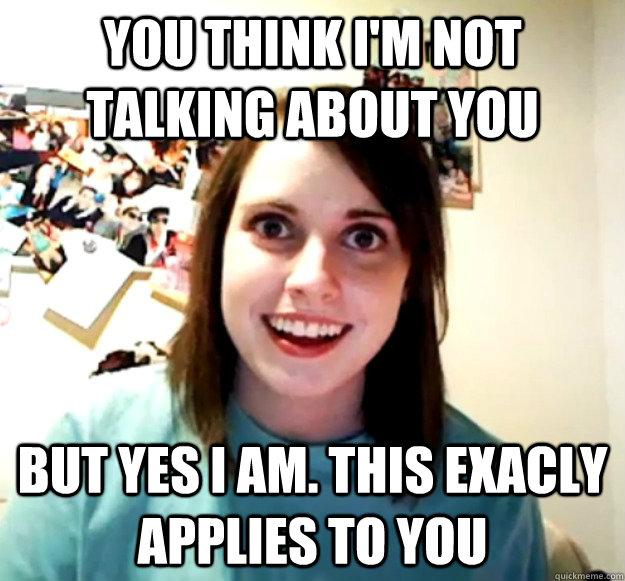 You think i'm not talking about you but yes I am. this exacly applies to you - You think i'm not talking about you but yes I am. this exacly applies to you  Overly Attached Girlfriend