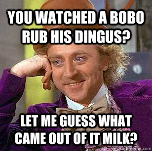 You watched a bobo rub his dingus? Let me guess what came out of it milk?  Condescending Wonka