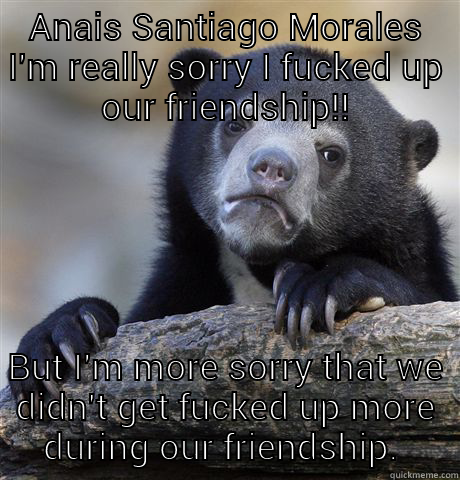 ANAIS SANTIAGO MORALES I'M REALLY SORRY I FUCKED UP OUR FRIENDSHIP!! BUT I'M MORE SORRY THAT WE DIDN'T GET FUCKED UP MORE DURING OUR FRIENDSHIP.  Confession Bear