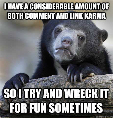 I HAVE A CONSIDERABLE AMOUNT OF BOTH COMMENT AND LINK KARMA SO I TRY AND WRECK IT FOR FUN SOMETIMES  Confession Bear