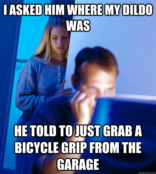 i asked him where my dildo was he told to just grab a bicycle grip from the garage  Redditors Wife