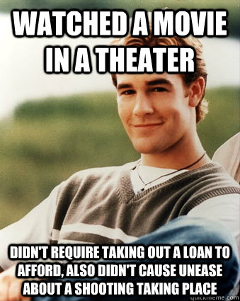 Watched a movie in a theater Didn't require taking out a loan to afford, also didn't cause unease about a shooting taking place  Late 90s kid advantages