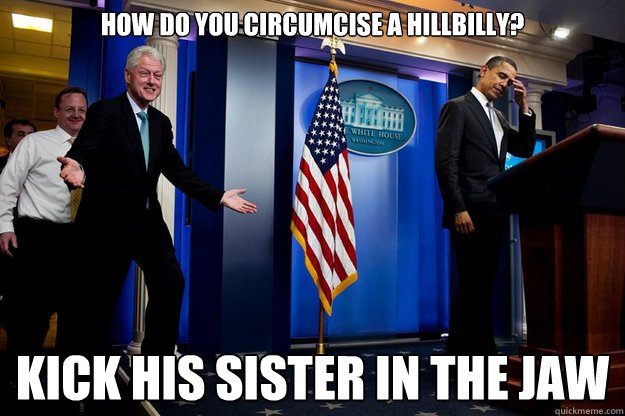 How do you circumcise a hillbilly? Kick his sister in the jaw  Inappropriate Timing Bill Clinton