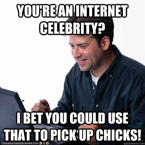 You're an internet celebrity? I bet you could use that to pick up chicks!  Net noob