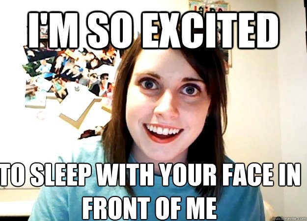 I'm so excited To sleep with your face in front of me - I'm so excited To sleep with your face in front of me  Overly Attached Girlfriend