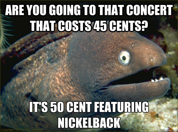 are you going to that concert that costs 45 cents? it's 50 cent featuring nickelback  Bad Joke Eel