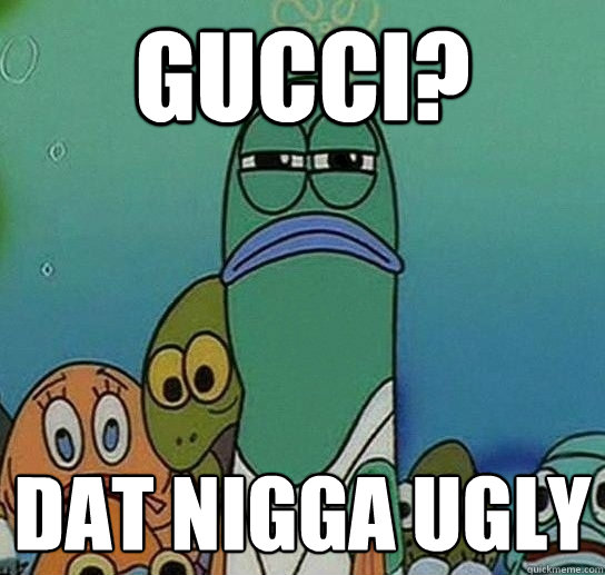 Gucci? Dat nigga ugly  Serious fish SpongeBob