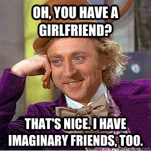 Oh, you have a girlfriend? That's Nice. I have imaginary friends, too.  Creepy Wonka