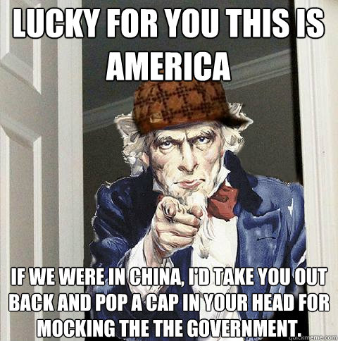 Lucky for you this is america If we were in China, I'd take you out back and pop a cap in your head for mocking the the government.  Scumbag Uncle Sam