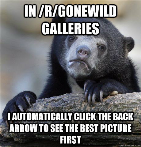 In /r/gonewild galleries I automatically click the back arrow to see the best picture first  Confession Bear