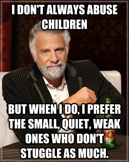 I don't always abuse  children but when I do, I prefer the small, quiet, weak ones who don't stuggle as much. - I don't always abuse  children but when I do, I prefer the small, quiet, weak ones who don't stuggle as much.  The Most Interesting Man In The World