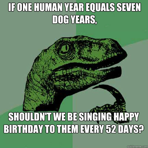 If one human year equals seven dog years, shouldn't we be singing happy birthday to them every 52 days?  Philosoraptor