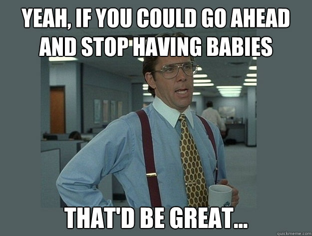 Yeah, if you could go ahead and stop having babies That'd be great...  Office Space Lumbergh