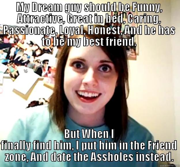 MY DREAM GUY SHOULD BE FUNNY, ATTRACTIVE, GREAT IN BED, CARING, PASSIONATE, LOYAL, HONEST, AND HE HAS TO BE MY BEST FRIEND. BUT WHEN I FINALLY FIND HIM, I PUT HIM IN THE FRIEND ZONE, AND DATE THE ASSHOLES INSTEAD. Overly Attached Girlfriend