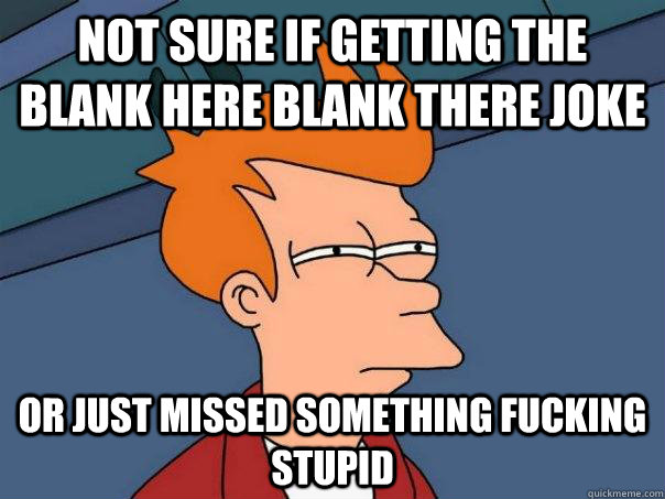 Not sure if getting the blank here blank there joke Or just missed something fucking stupid - Not sure if getting the blank here blank there joke Or just missed something fucking stupid  Futurama Fry