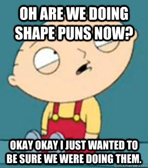 Oh are we doing shape puns now? Okay okay I just wanted to be sure we were doing them. - Oh are we doing shape puns now? Okay okay I just wanted to be sure we were doing them.  Are you retarded stewie