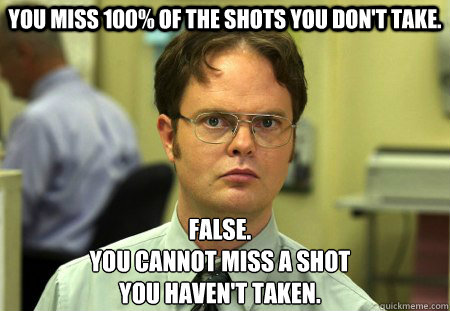 You miss 100% of the shots you don't take. False.
You cannot miss a shot
you haven't taken. - You miss 100% of the shots you don't take. False.
You cannot miss a shot
you haven't taken.  Schrute