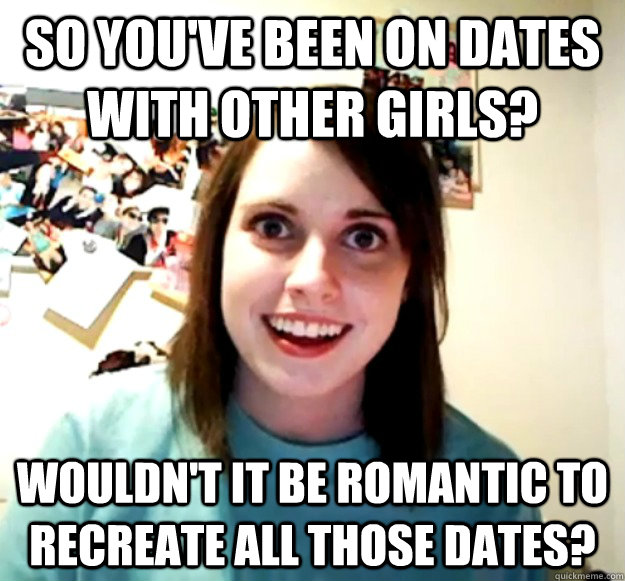 So you've been on dates with other girls? Wouldn't it be romantic to recreate all those dates? - So you've been on dates with other girls? Wouldn't it be romantic to recreate all those dates?  Overly Attached Girlfriend