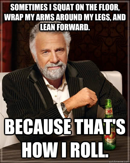 Sometimes I squat on the floor, wrap my arms around my legs, and lean forward. Because that's how I roll.  The Most Interesting Man In The World