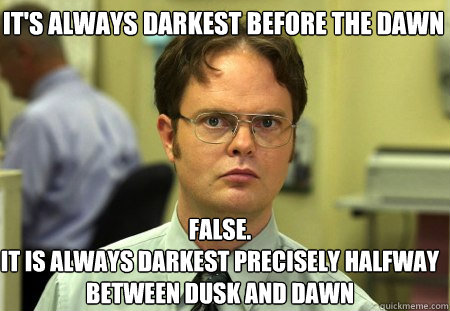 It's always darkest before the dawn False.
It is always darkest precisely halfway between dusk and dawn  Schrute