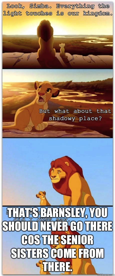  That's Barnsley, you should never go there cos the Senior Sisters come from there. -  That's Barnsley, you should never go there cos the Senior Sisters come from there.  If the Lion King was rated R