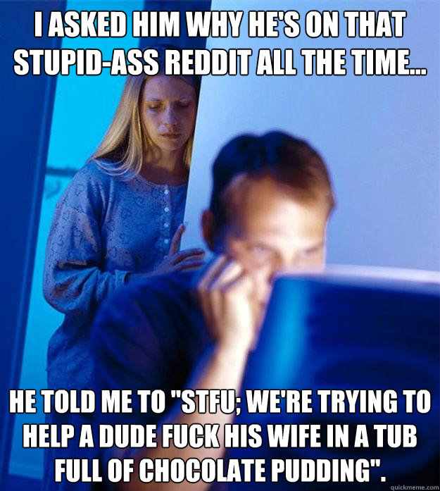 I asked him why he's on that stupid-ass Reddit all the time... He told me to 