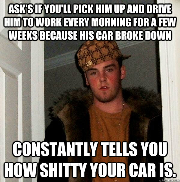 Ask's if you'll pick him up and drive him to work every morning for a few weeks because his car broke down Constantly tells you how shitty your car is.   - Ask's if you'll pick him up and drive him to work every morning for a few weeks because his car broke down Constantly tells you how shitty your car is.    Scumbag Steve