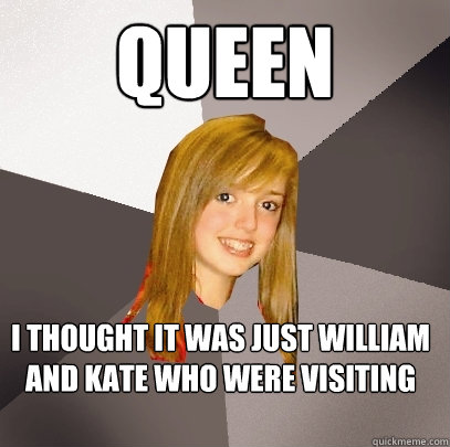 Queen I thought it was just william and kate who were visiting  Musically Oblivious 8th Grader