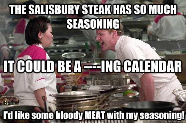 THE SALISBURY STEAK HAS SO MUCH SEASONING IT COULD BE A ----ING CALENDAR I'd like some bloody MEAT with my seasoning! - THE SALISBURY STEAK HAS SO MUCH SEASONING IT COULD BE A ----ING CALENDAR I'd like some bloody MEAT with my seasoning!  Misc