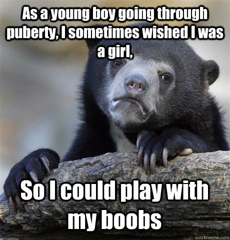 As a young boy going through puberty, I sometimes wished I was a girl, So I could play with my boobs  Confession Bear